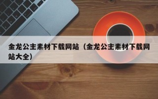 阿拉善盟金龙公主素材下载网站（金龙公主素材下载网站大全）